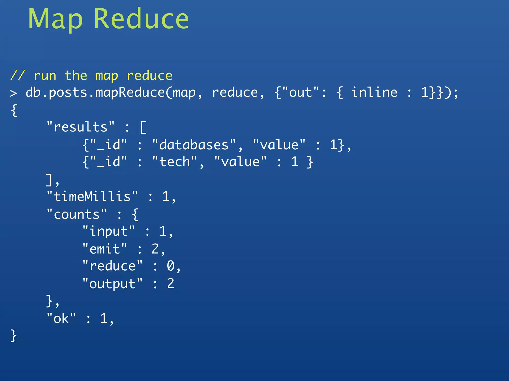 Map Reduce
// run the map reduce
> db.posts.mapReduce(map, reduce, {"out": { inline : 1}});
{
	    "results" : [
	    	    {"_id" : "databases", "value" : 1},
	    	    {"_id" : "tech", "value" : 1 }
	    ],
	    "timeMillis" : 1,
	    "counts" : {
	    	    "input" : 1,
	    	    "emit" : 2,
	    	    "reduce" : 0,
	    	    "output" : 2
	    },
	    "ok" : 1,
}
 