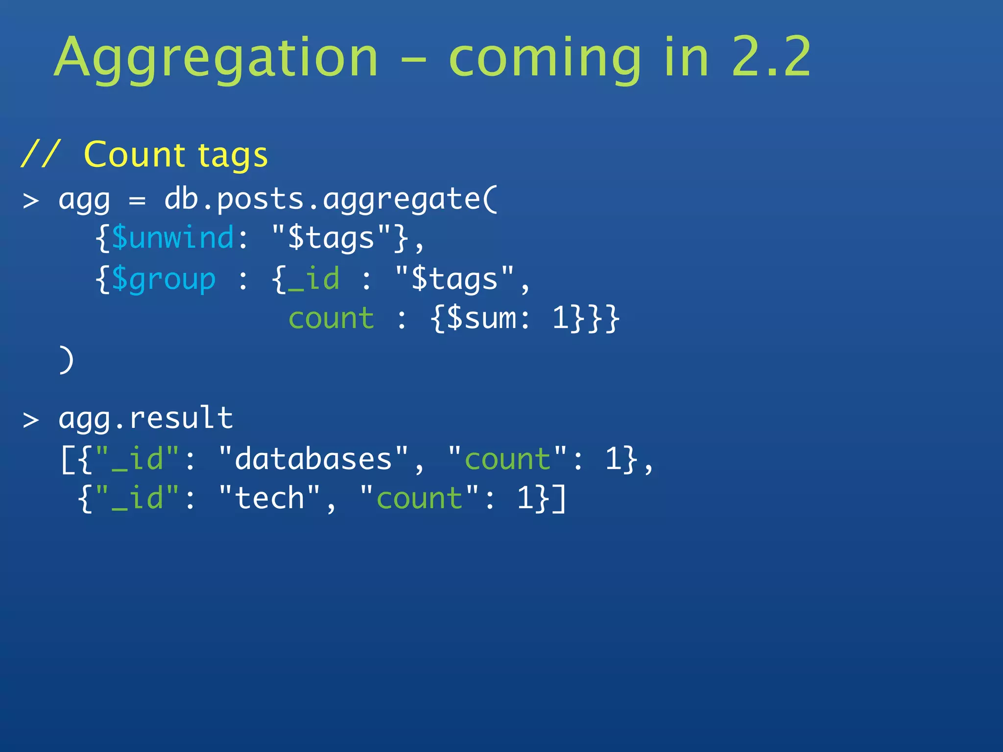 Aggregation - coming in 2.2
// Count tags
> agg = db.posts.aggregate(
    {$unwind: "$tags"},
    {$group : {_id : "$tags",
               count : {$sum: 1}}}
  )

> agg.result
  [{"_id": "databases", "count": 1},
   {"_id": "tech", "count": 1}]
 