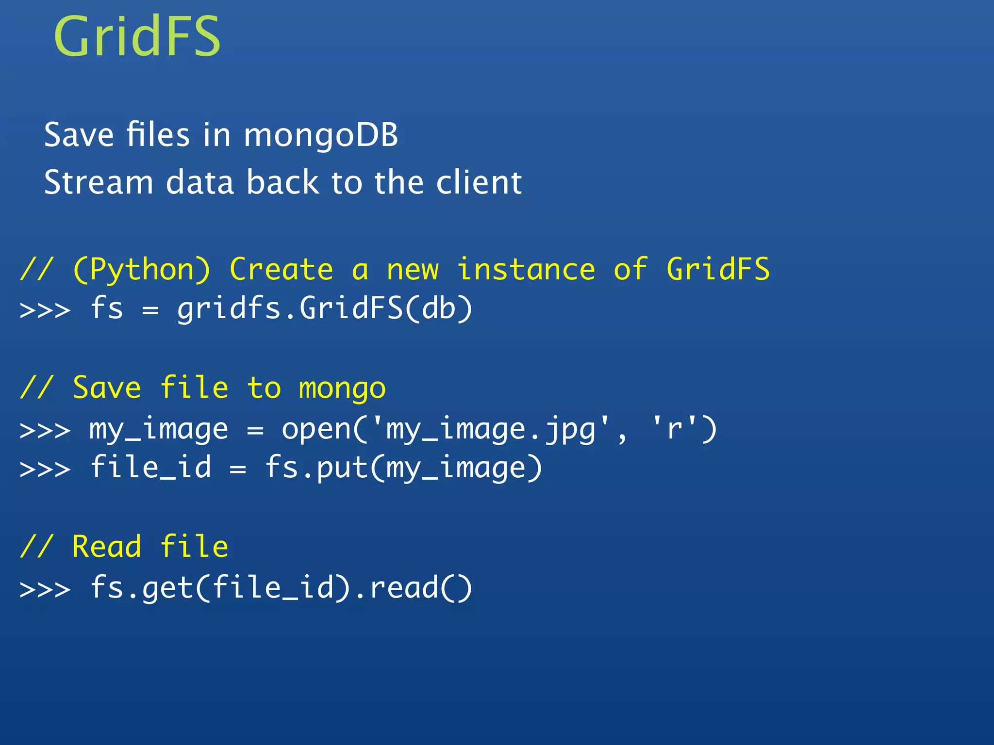 GridFS
 Save ﬁles in mongoDB
 Stream data back to the client

// (Python) Create a new instance of GridFS
>>> fs = gridfs.GridFS(db)

// Save file to mongo
>>> my_image = open('my_image.jpg', 'r')
>>> file_id = fs.put(my_image)

// Read file
>>> fs.get(file_id).read()
 