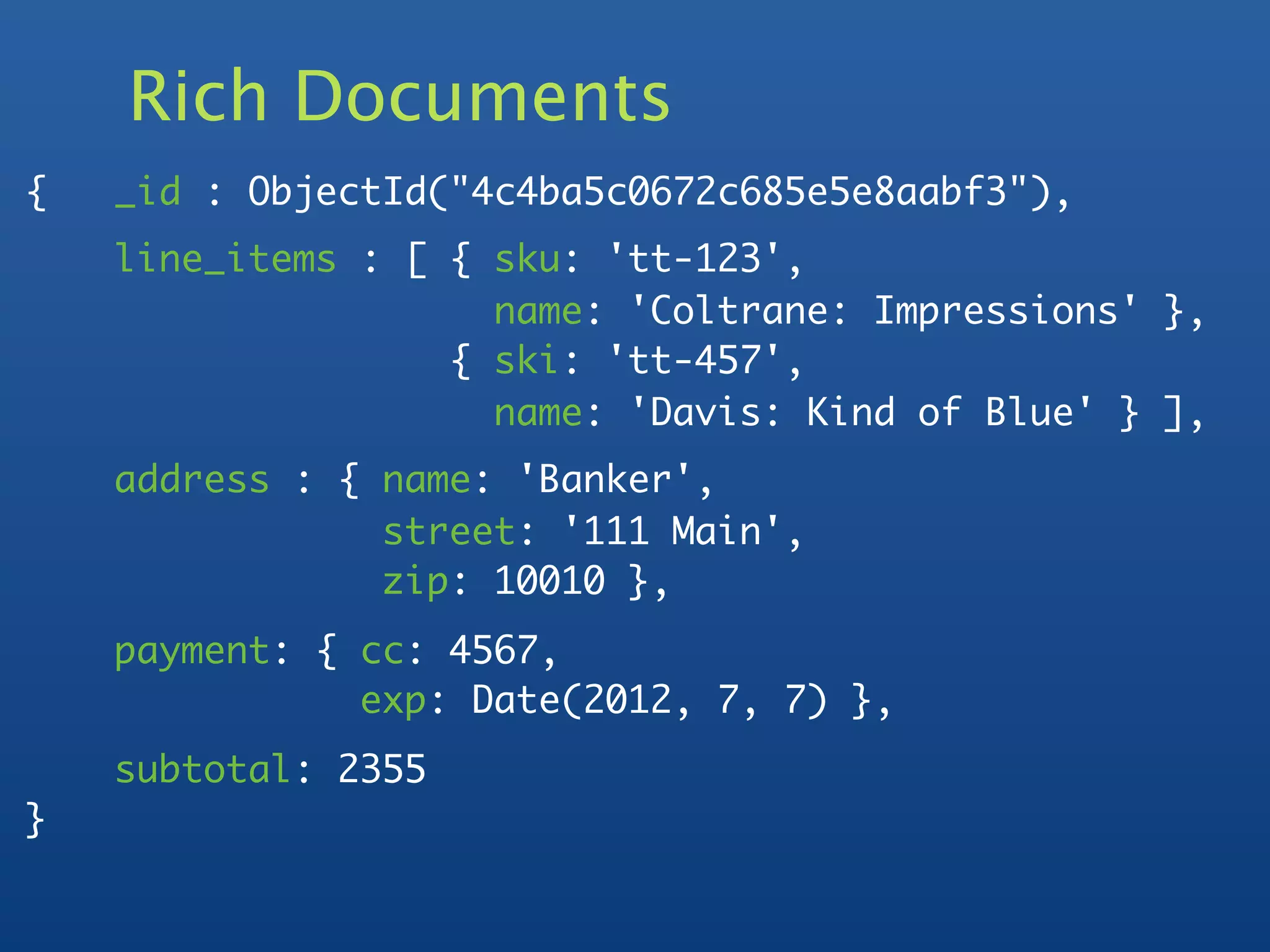 Rich Documents
{   _id : ObjectId("4c4ba5c0672c685e5e8aabf3"),
    line_items : [ { sku: 'tt-123',
                     name: 'Coltrane: Impressions' },
                   { ski: 'tt-457',
                     name: 'Davis: Kind of Blue' } ],
    address : { name: 'Banker',
                street: '111 Main',
                zip: 10010 },
    payment: { cc: 4567,
               exp: Date(2012, 7, 7) },
    subtotal: 2355
}
 