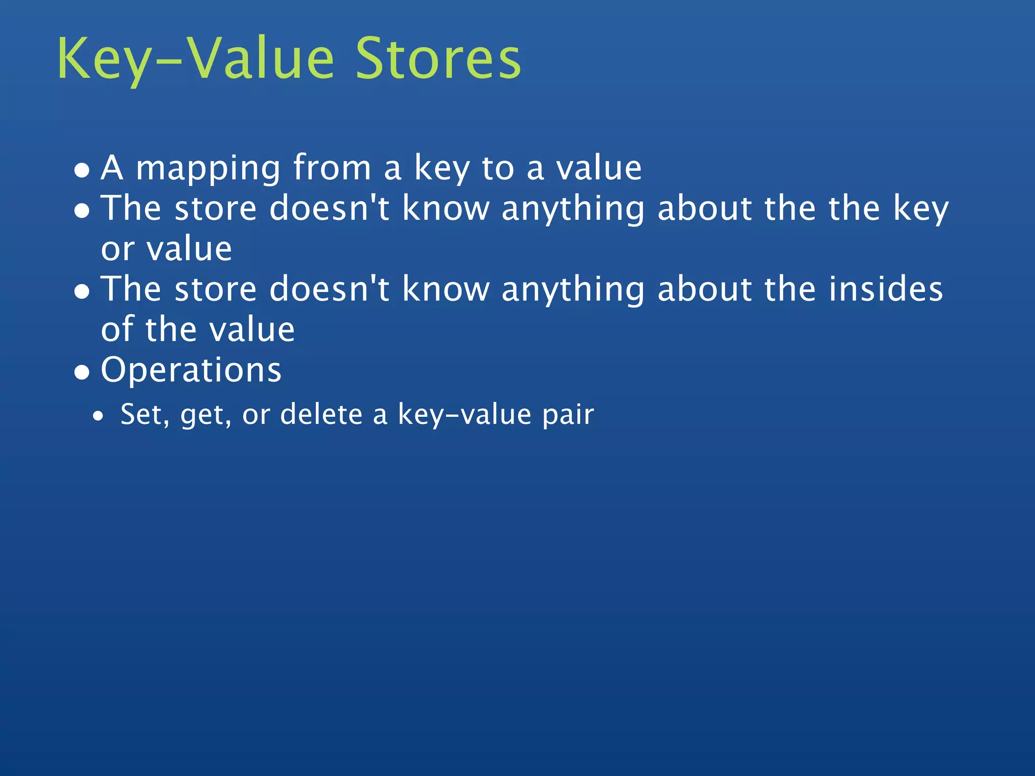 Key-Value Stores
• A mapping from a key to a value
• The store doesn't know anything about the the key
  or value
• The store doesn't know anything about the insides
  of the value
• Operations
 • Set, get, or delete a key-value pair
 