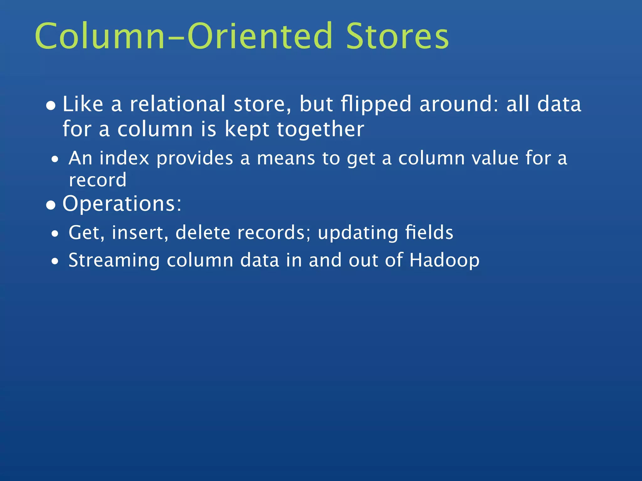 Column-Oriented Stores
• Like a relational store, but ﬂipped around: all data
 for a column is kept together
• An index provides a means to get a column value for a
  record
• Operations:
• Get, insert, delete records; updating ﬁelds
• Streaming column data in and out of Hadoop
 