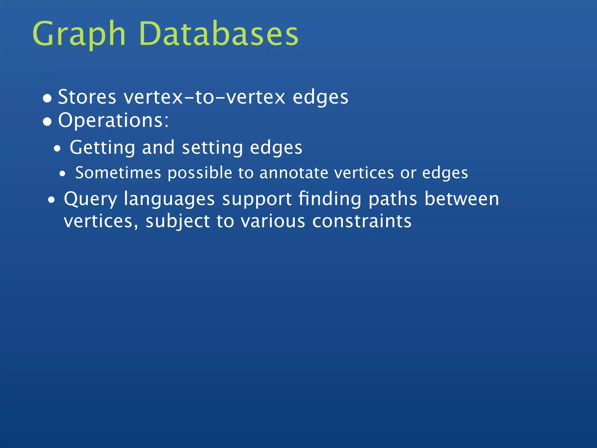 Graph Databases
• Stores vertex-to-vertex edges
• Operations:
 • Getting and setting edges
 • Sometimes possible to annotate vertices or edges
• Query languages support ﬁnding paths between
  vertices, subject to various constraints
 