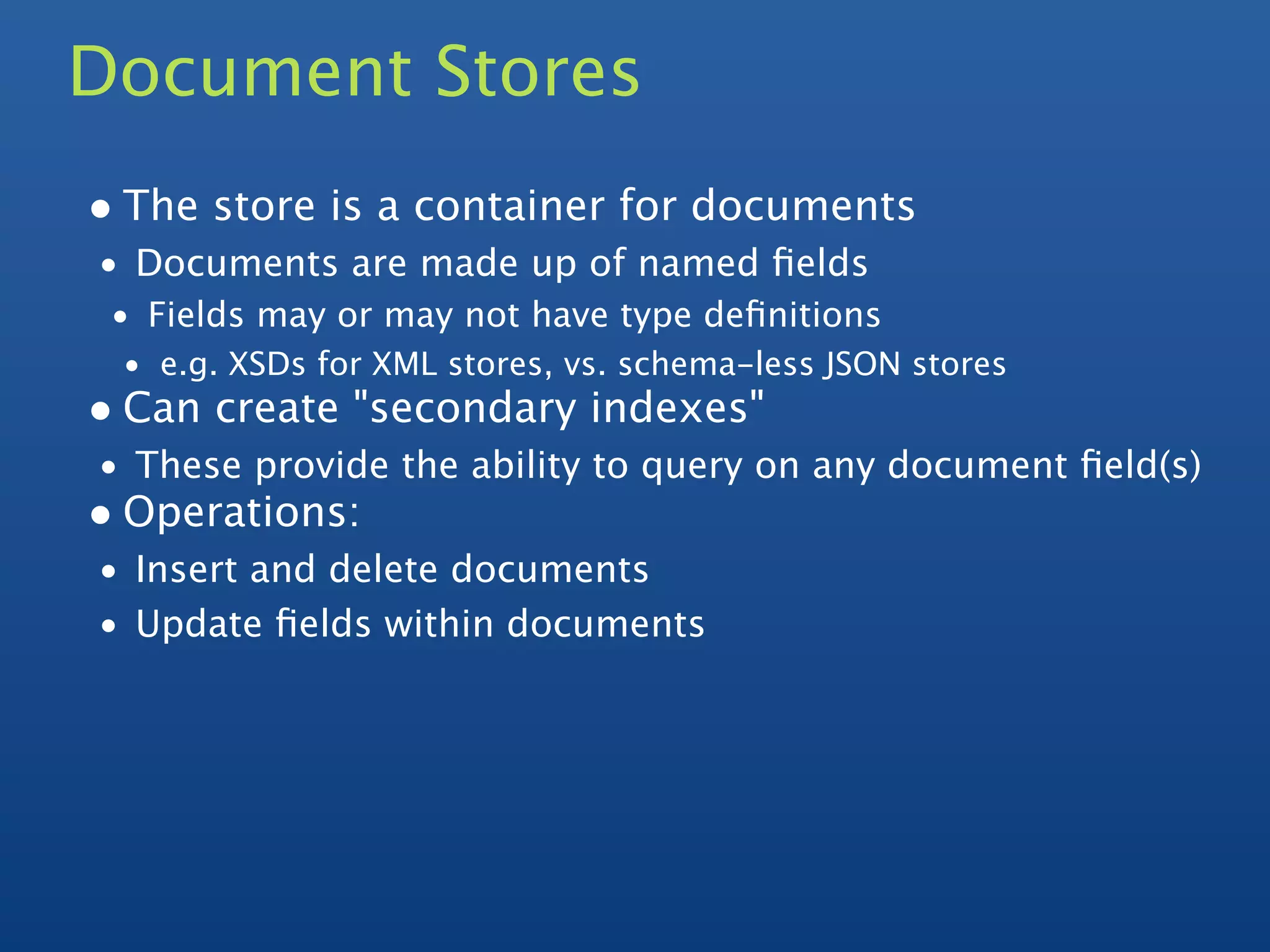 Document Stores
• The store is a container for documents
• Documents are made up of named ﬁelds
 • Fields may or may not have type deﬁnitions
 • e.g. XSDs for XML stores, vs. schema-less JSON stores
• Can create "secondary indexes"
• These provide the ability to query on any document ﬁeld(s)
• Operations:
• Insert and delete documents
• Update ﬁelds within documents
 