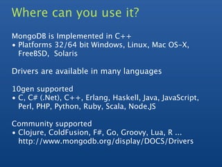 Where can you use it?
MongoDB is Implemented in C++
• Platforms 32/64 bit Windows, Linux, Mac OS-X,
  FreeBSD, Solaris

Drivers are available in many languages

10gen supported
• C, C# (.Net), C++, Erlang, Haskell, Java, JavaScript,
  Perl, PHP, Python, Ruby, Scala, Node.JS

Community supported
• Clojure, ColdFusion, F#, Go, Groovy, Lua, R ...
  http://www.mongodb.org/display/DOCS/Drivers
 