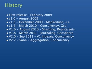 History
• First release – February 2009
• v1.0 - August 2009
• v1.2 - December 2009 – MapReduce, ++
• v1.4 - March 2010 – Concurrency, Geo
• V1.6 - August 2010 – Sharding, Replica Sets
• V1.8 – March 2011 – Journaling, Geosphere
• V2.0 - Sep 2011 – V1 Indexes, Concurrency
• V2.2 - Soon - Aggregation, Concurrency
 