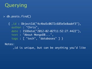 Querying

> db.posts.find()

   { _id : ObjectId("4c4ba5c0672c685e5e8aabf3"),
     author : "Chris",
     date : ISODate("2012-02-02T11:52:27.442Z"),
     text : "About MongoDB...",
     tags : [ "tech", "databases" ] }

Notes:
     _id is unique, but can be anything you'd like
 