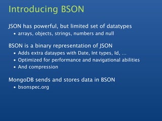Introducing BSON
JSON has powerful, but limited set of datatypes
 • arrays, objects, strings, numbers and null

BSON is a binary representation of JSON
 • Adds extra dataypes with Date, Int types, Id, …
 • Optimized for performance and navigational abilities
 • And compression

MongoDB sends and stores data in BSON
 • bsonspec.org
 