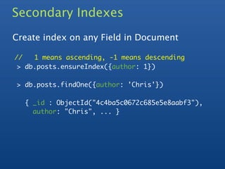 Secondary Indexes
Create index on any Field in Document

//   1 means ascending, -1 means descending
 > db.posts.ensureIndex({author: 1})

> db.posts.findOne({author: 'Chris'})

  { _id : ObjectId("4c4ba5c0672c685e5e8aabf3"),
    author: "Chris", ... }
 