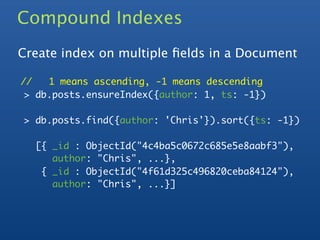 Compound Indexes
Create index on multiple ﬁelds in a Document

//   1 means ascending, -1 means descending
 > db.posts.ensureIndex({author: 1, ts: -1})

> db.posts.find({author: 'Chris'}).sort({ts: -1})

  [{ _id : ObjectId("4c4ba5c0672c685e5e8aabf3"),
     author: "Chris", ...},
   { _id : ObjectId("4f61d325c496820ceba84124"),
     author: "Chris", ...}]
 