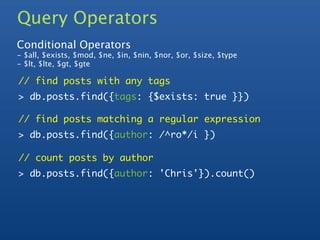 Query Operators
Conditional Operators
- $all, $exists, $mod, $ne, $in, $nin, $nor, $or, $size, $type
- $lt, $lte, $gt, $gte

// find posts with any tags
> db.posts.find({tags: {$exists: true }})

// find posts matching a regular expression
> db.posts.find({author: /^ro*/i })

// count posts by author
> db.posts.find({author: 'Chris'}).count()
 