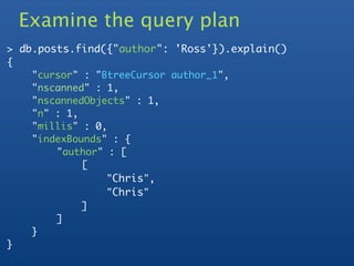 Examine the query plan
> db.posts.find({"author": 'Ross'}).explain()
{
	    "cursor" : "BtreeCursor author_1",
	    "nscanned" : 1,
	    "nscannedObjects" : 1,
	    "n" : 1,
	    "millis" : 0,
	    "indexBounds" : {
	    	   "author" : [
	    	   	    [
	    	   	    	   "Chris",
	    	   	    	   "Chris"
	    	   	    ]
	    	   ]
	    }
}
 