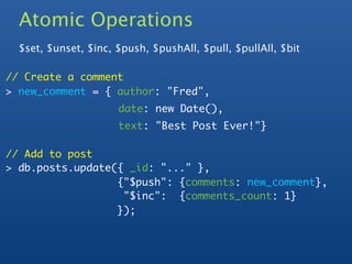 Atomic Operations
  $set, $unset, $inc, $push, $pushAll, $pull, $pullAll, $bit

// Create a comment
> new_comment = { author: "Fred",
                      date: new Date(),
                      text: "Best Post Ever!"}

// Add to post
> db.posts.update({ _id: "..." },
  	     	   	     {"$push": {comments: new_comment},
                   "$inc": {comments_count: 1}
                  });
 