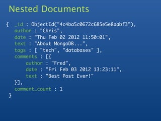Nested Documents
    {       _id : ObjectId("4c4ba5c0672c685e5e8aabf3"),
            author : "Chris",
            date : "Thu Feb 02 2012 11:50:01",
            text : "About MongoDB...",
            tags : [ "tech", "databases" ],
            comments : [{
	           	   author : "Fred",
	           	   date : "Fri Feb 03 2012 13:23:11",
	           	   text : "Best Post Ever!"
	           }],
            comment_count : 1
        }
 
