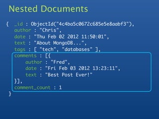 Nested Documents
    {       _id : ObjectId("4c4ba5c0672c685e5e8aabf3"),
            author : "Chris",
            date : "Thu Feb 02 2012 11:50:01",
            text : "About MongoDB...",
            tags : [ "tech", "databases" ],
            comments : [{
	           	   author : "Fred",
	           	   date : "Fri Feb 03 2012 13:23:11",
	           	   text : "Best Post Ever!"
	           }],
            comment_count : 1
        }
 