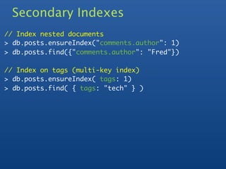 Secondary Indexes
// Index nested documents
> db.posts.ensureIndex("comments.author": 1)
> db.posts.find({"comments.author": "Fred"})

// Index on tags (multi-key index)
> db.posts.ensureIndex( tags: 1)
> db.posts.find( { tags: "tech" } )
 
