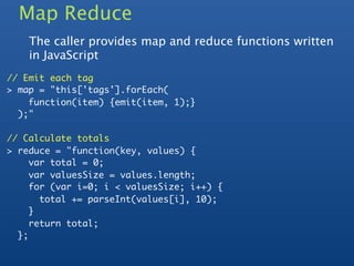 Map Reduce
    The caller provides map and reduce functions written
    in JavaScript
// Emit each tag
> map = "this['tags'].forEach(
    function(item) {emit(item, 1);}
  );"

// Calculate totals
> reduce = "function(key, values) {
     var total = 0;
     var valuesSize = values.length;
     for (var i=0; i < valuesSize; i++) {
       total += parseInt(values[i], 10);
     }
     return total;
  };
 