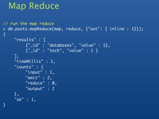Map Reduce
// run the map reduce
> db.posts.mapReduce(map, reduce, {"out": { inline : 1}});
{
	    "results" : [
	    	    {"_id" : "databases", "value" : 1},
	    	    {"_id" : "tech", "value" : 1 }
	    ],
	    "timeMillis" : 1,
	    "counts" : {
	    	    "input" : 1,
	    	    "emit" : 2,
	    	    "reduce" : 0,
	    	    "output" : 2
	    },
	    "ok" : 1,
}
 