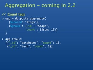 Aggregation - coming in 2.2
// Count tags
> agg = db.posts.aggregate(
    {$unwind: "$tags"},
    {$group : {_id : "$tags",
               count : {$sum: 1}}}
  )

> agg.result
  [{"_id": "databases", "count": 1},
   {"_id": "tech", "count": 1}]
 