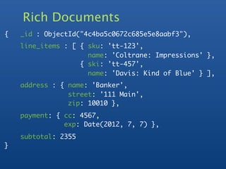 Rich Documents
{   _id : ObjectId("4c4ba5c0672c685e5e8aabf3"),
    line_items : [ { sku: 'tt-123',
                     name: 'Coltrane: Impressions' },
                   { ski: 'tt-457',
                     name: 'Davis: Kind of Blue' } ],
    address : { name: 'Banker',
                street: '111 Main',
                zip: 10010 },
    payment: { cc: 4567,
               exp: Date(2012, 7, 7) },
    subtotal: 2355
}
 