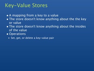 Key-Value Stores
• A mapping from a key to a value
• The store doesn't know anything about the the key
  or value
• The store doesn't know anything about the insides
  of the value
• Operations
 • Set, get, or delete a key-value pair
 
