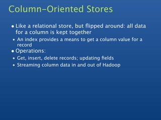 Column-Oriented Stores
• Like a relational store, but ﬂipped around: all data
 for a column is kept together
• An index provides a means to get a column value for a
  record
• Operations:
• Get, insert, delete records; updating ﬁelds
• Streaming column data in and out of Hadoop
 