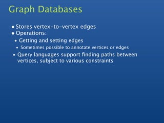 Graph Databases
• Stores vertex-to-vertex edges
• Operations:
 • Getting and setting edges
 • Sometimes possible to annotate vertices or edges
• Query languages support ﬁnding paths between
  vertices, subject to various constraints
 