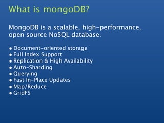 What is mongoDB?
MongoDB is a scalable, high-performance,
open source NoSQL database.

• Document-oriented storage
• Full Index Support
• Replication & High Availability
• Auto-Sharding
• Querying
• Fast In-Place Updates
• Map/Reduce
• GridFS
 