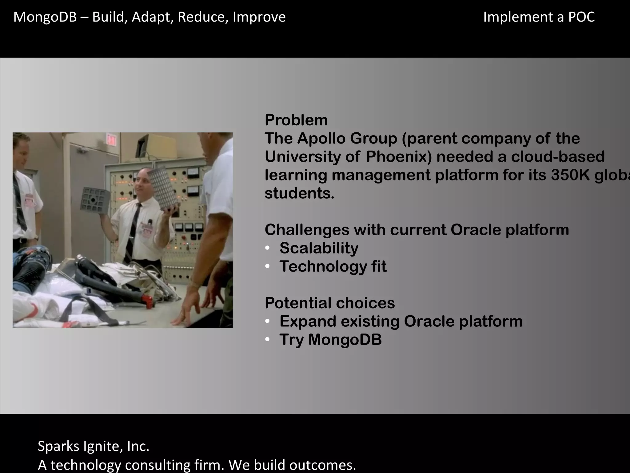 Sparks Ignite, Inc.
A technology consulting firm. We build outcomes.
MongoDB – Build, Adapt, Reduce, Improve
Problem
The Apollo Group (parent company of the
University of Phoenix) needed a cloud-based
learning management platform for its 350K globa
students.
Challenges with current Oracle platform
●
Scalability
●
Technology fit
Potential choices
●
Expand existing Oracle platform
●
Try MongoDB
Implement a POC
 