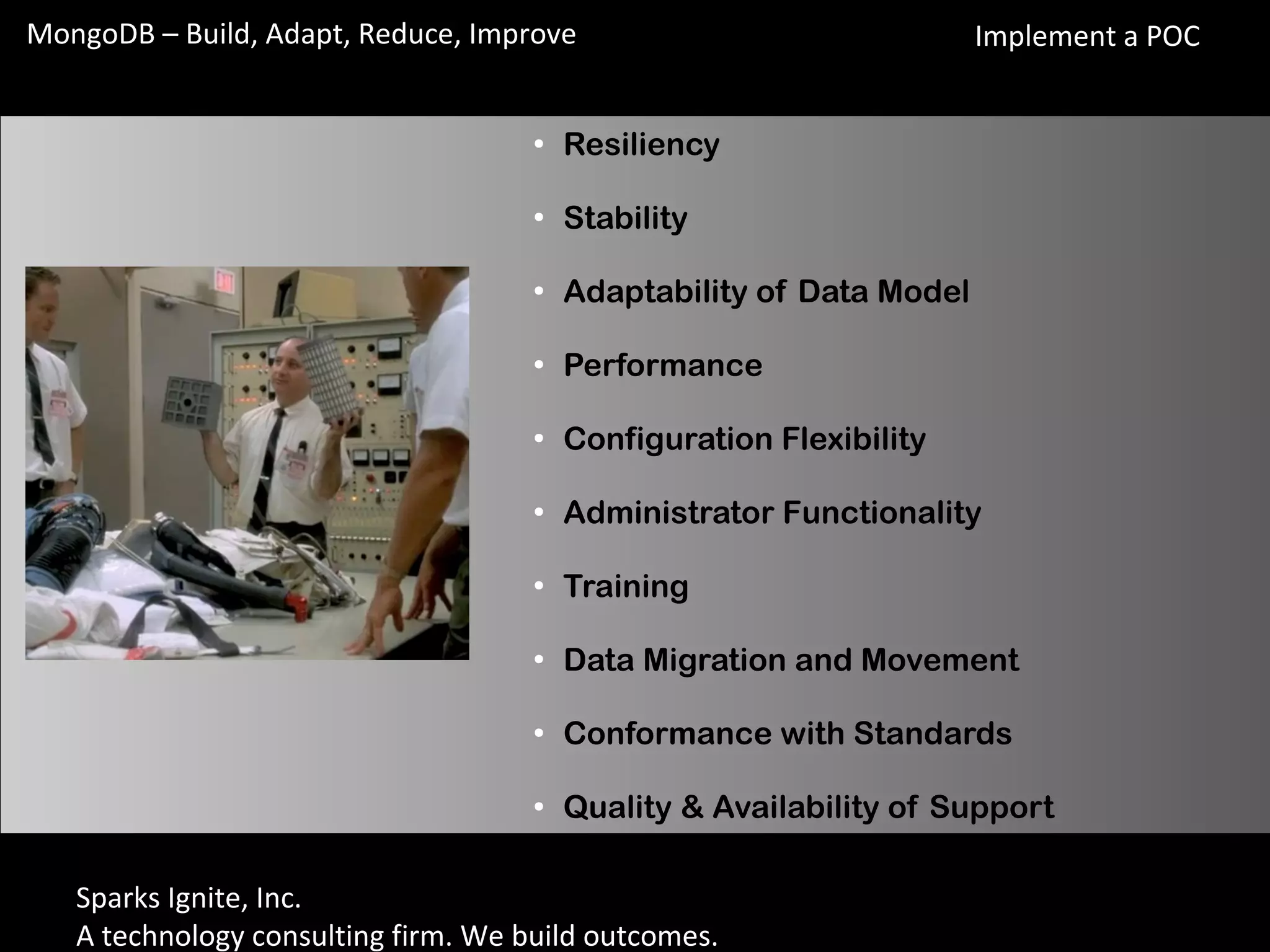 Sparks Ignite, Inc.
A technology consulting firm. We build outcomes.
MongoDB – Build, Adapt, Reduce, Improve
●
Resiliency
●
Stability
●
Adaptability of Data Model
●
Performance
●
Configuration Flexibility
●
Administrator Functionality
●
Training
●
Data Migration and Movement
●
Conformance with Standards
●
Quality & Availability of Support
Implement a POC
 