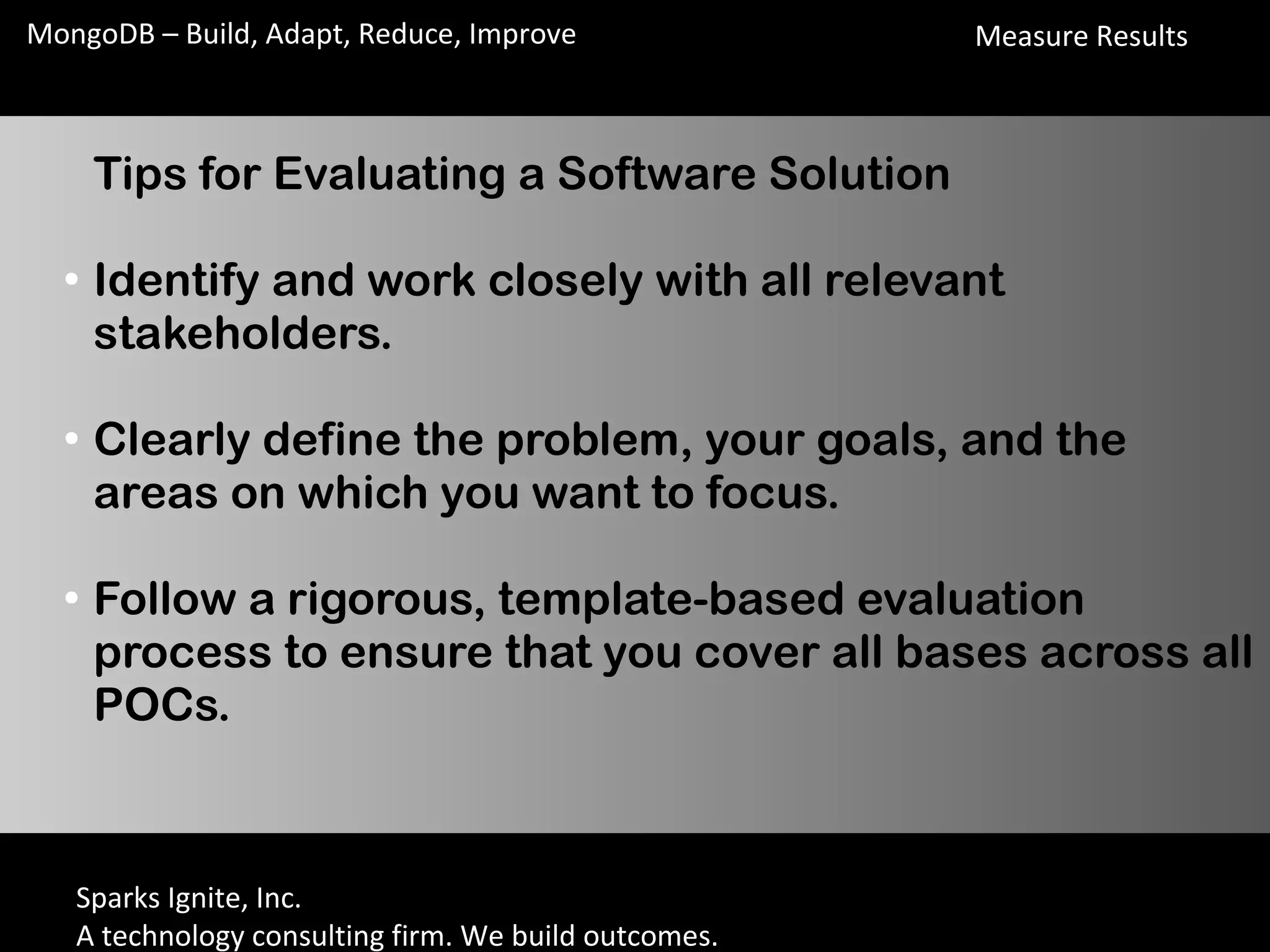 Sparks Ignite, Inc.
A technology consulting firm. We build outcomes.
MongoDB – Build, Adapt, Reduce, Improve
Tips for Evaluating a Software Solution
●
Identify and work closely with all relevant
stakeholders.
●
Clearly define the problem, your goals, and the
areas on which you want to focus.
●
Follow a rigorous, template-based evaluation
process to ensure that you cover all bases across all
POCs.
Measure Results
 