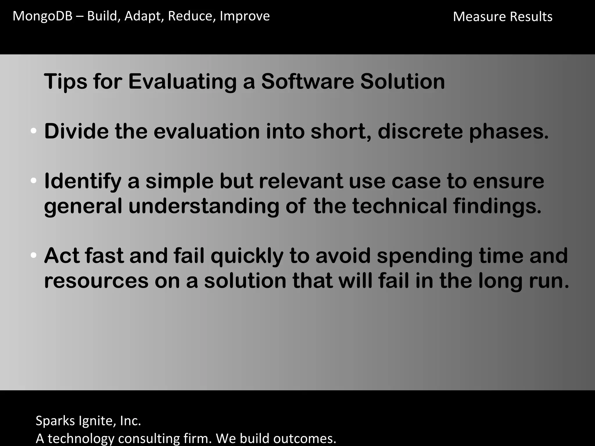 Sparks Ignite, Inc.
A technology consulting firm. We build outcomes.
MongoDB – Build, Adapt, Reduce, Improve
Tips for Evaluating a Software Solution
●
Divide the evaluation into short, discrete phases.
●
Identify a simple but relevant use case to ensure
general understanding of the technical findings.
●
Act fast and fail quickly to avoid spending time and
resources on a solution that will fail in the long run.
Measure Results
 