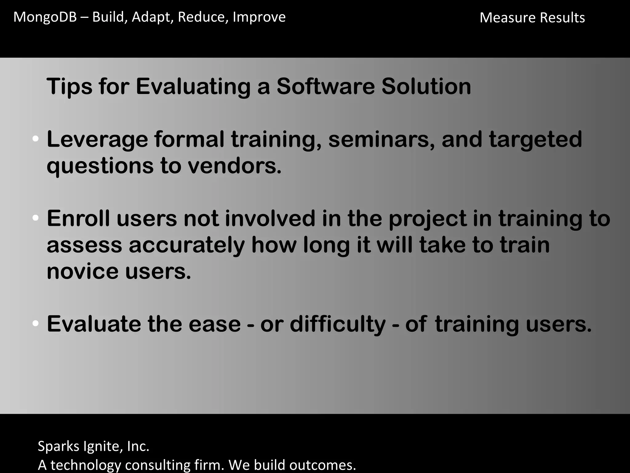 Sparks Ignite, Inc.
A technology consulting firm. We build outcomes.
MongoDB – Build, Adapt, Reduce, Improve
Tips for Evaluating a Software Solution
●
Leverage formal training, seminars, and targeted
questions to vendors.
●
Enroll users not involved in the project in training to
assess accurately how long it will take to train
novice users.
●
Evaluate the ease - or difficulty - of training users.
Measure Results
 