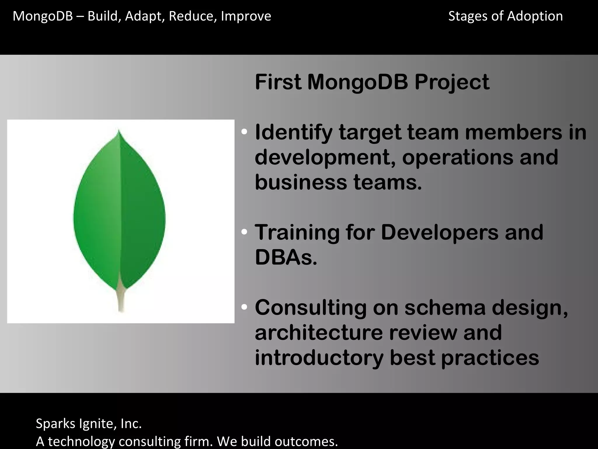 Sparks Ignite, Inc.
A technology consulting firm. We build outcomes.
MongoDB – Build, Adapt, Reduce, Improve
First MongoDB Project
●
Identify target team members in
development, operations and
business teams.
●
Training for Developers and
DBAs.
●
Consulting on schema design,
architecture review and
introductory best practices
Stages of Adoption
 