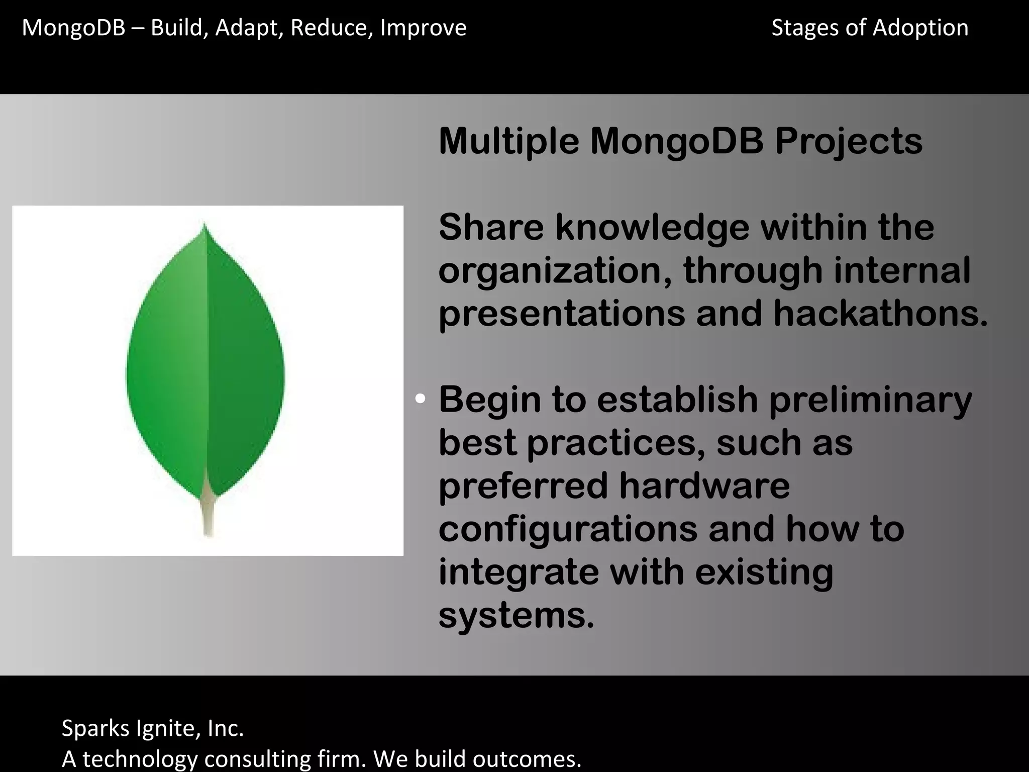Sparks Ignite, Inc.
A technology consulting firm. We build outcomes.
MongoDB – Build, Adapt, Reduce, Improve
Multiple MongoDB Projects
Share knowledge within the
organization, through internal
presentations and hackathons.
●
Begin to establish preliminary
best practices, such as
preferred hardware
configurations and how to
integrate with existing
systems.
Stages of Adoption
 