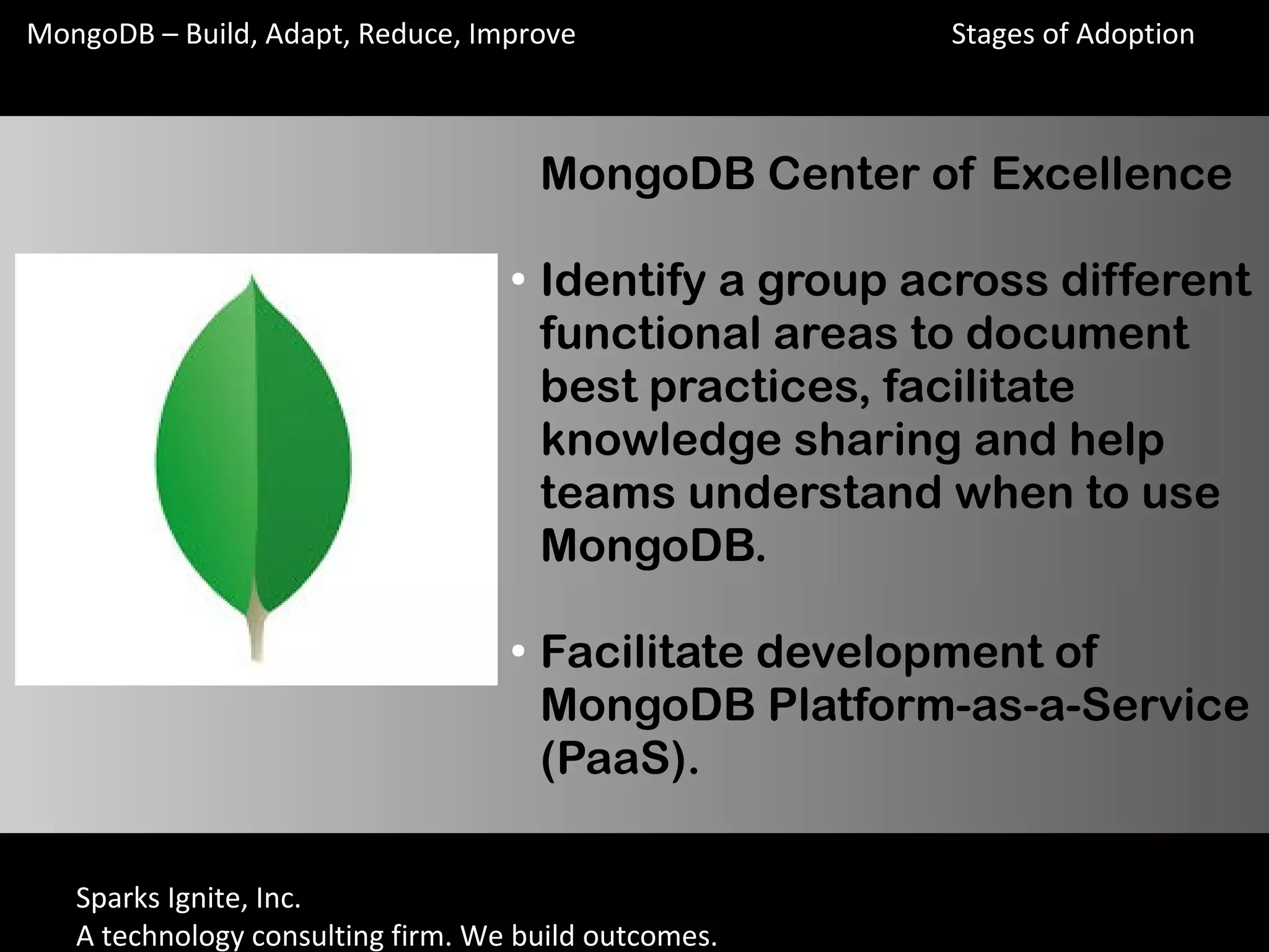Sparks Ignite, Inc.
A technology consulting firm. We build outcomes.
MongoDB – Build, Adapt, Reduce, Improve
MongoDB Center of Excellence
●
Identify a group across different
functional areas to document
best practices, facilitate
knowledge sharing and help
teams understand when to use
MongoDB.
●
Facilitate development of
MongoDB Platform-as-a-Service
(PaaS).
Stages of Adoption
 