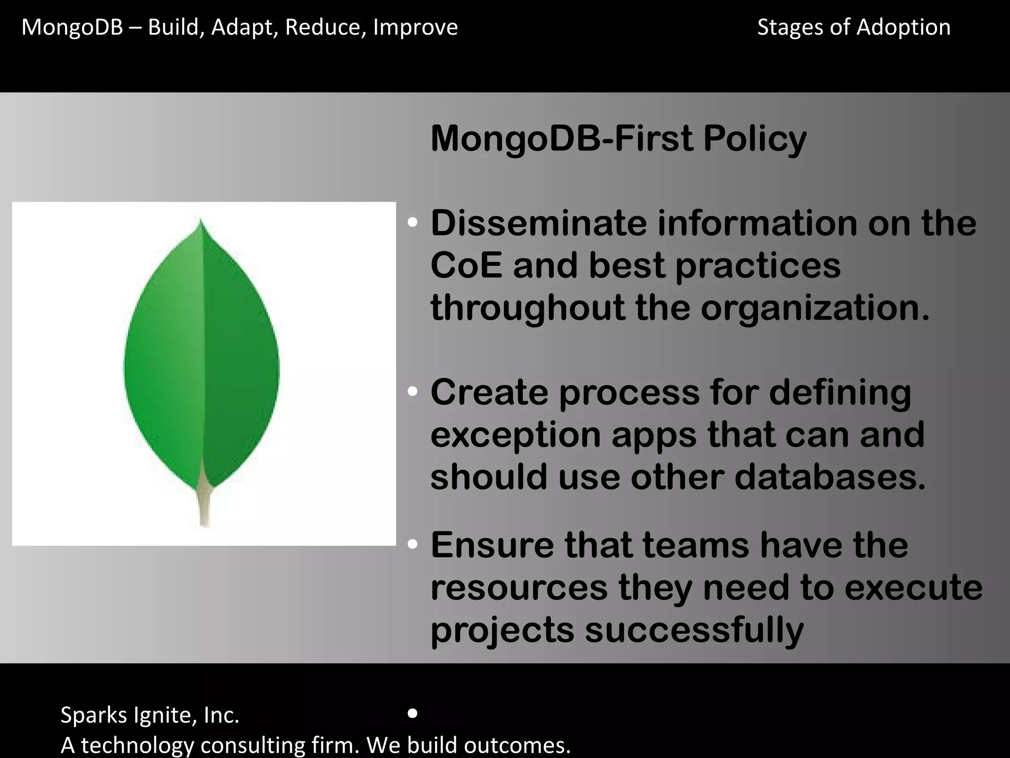 Sparks Ignite, Inc.
A technology consulting firm. We build outcomes.
MongoDB – Build, Adapt, Reduce, Improve
MongoDB-First Policy
●
Disseminate information on the
CoE and best practices
throughout the organization.
●
Create process for defining
exception apps that can and
should use other databases.
●
Ensure that teams have the
resources they need to execute
projects successfully
●
MongoDB-First Policy
Stages of Adoption
 