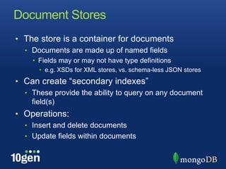 Document StoresThe store is a container for documentsDocuments are made up of named fieldsFields may or may not have type definitionse.g. XSDs for XML stores, vs. schema-less JSON storesCan create “secondary indexes”These provide the ability to query on any document field(s)Operations:Insert and delete documentsUpdate fields within documents