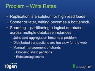 Problem – Write RatesReplication is a solution for high read loadsSooner or later, writing becomes a bottleneckSharding – partitioning a logical database across multiple database instancesJoins and aggregation become a problemDistributed transactions are too slow for the webManual management of shardsChoosing shard partitionsRebalancing shards