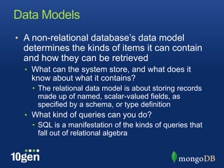 Data ModelsA non-relational database’s data model determines the kinds of items it can contain and how they can be retrievedWhat can the system store, and what does it know about what it contains?The relational data model is about storing records made up of named, scalar-valued fields, as specified by a schema, or type definitionWhat kind of queries can you do?SQL is a manifestation of the kinds of queries that fall out of relational algebra