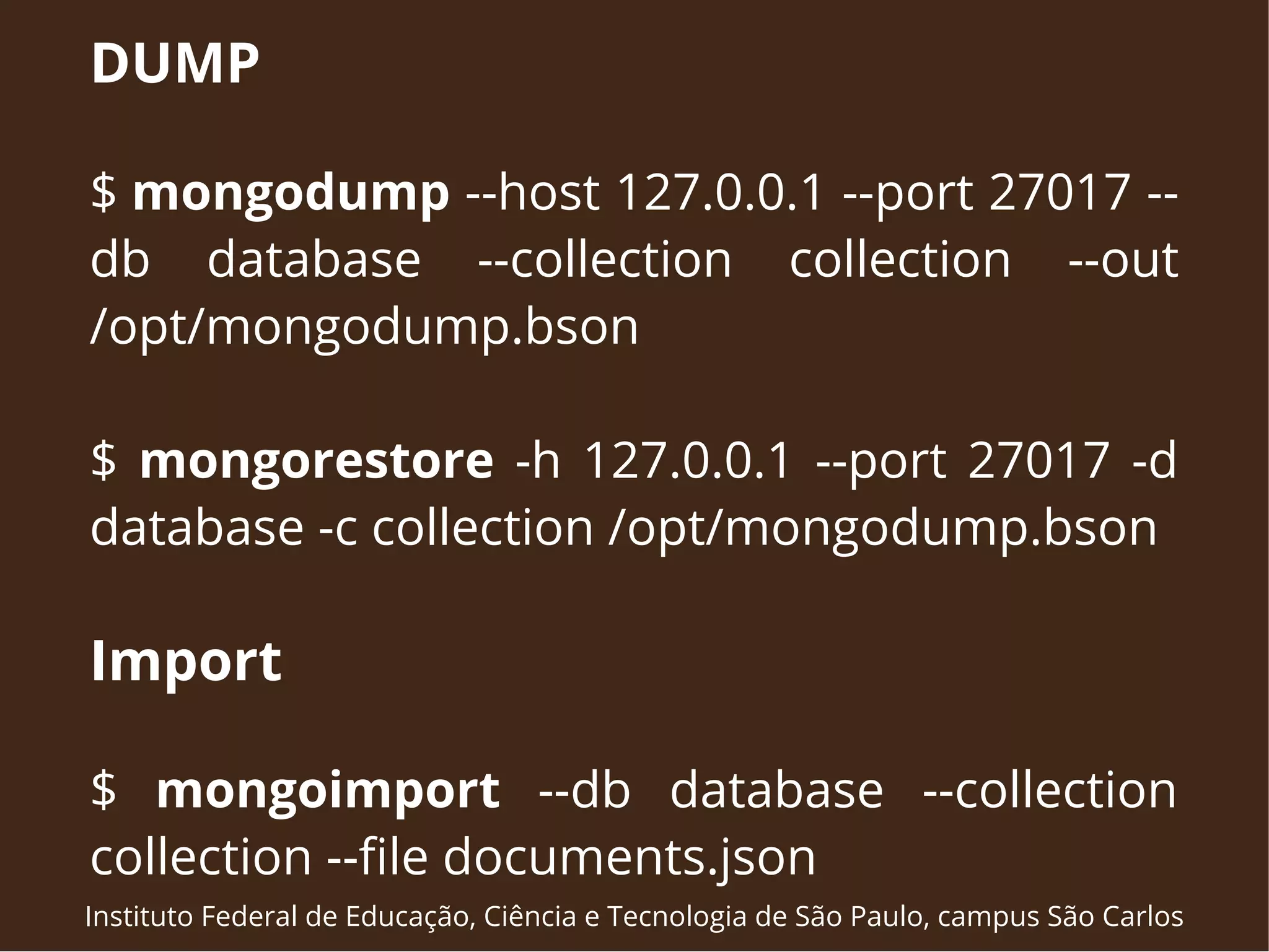 DUMP 
$ mongodump --host 127.0.0.1 --port 27017 -- 
db database --collection collection --out 
/opt/mongodump.bson 
$ mongorestore -h 127.0.0.1 --port 27017 -d 
database -c collection /opt/mongodump.bson 
Import 
$ mongoimport --db database --collection 
collection --file documents.json 
Instituto Federal de Educação, Ciência e Tecnologia de São Paulo, campus São Carlos 
 