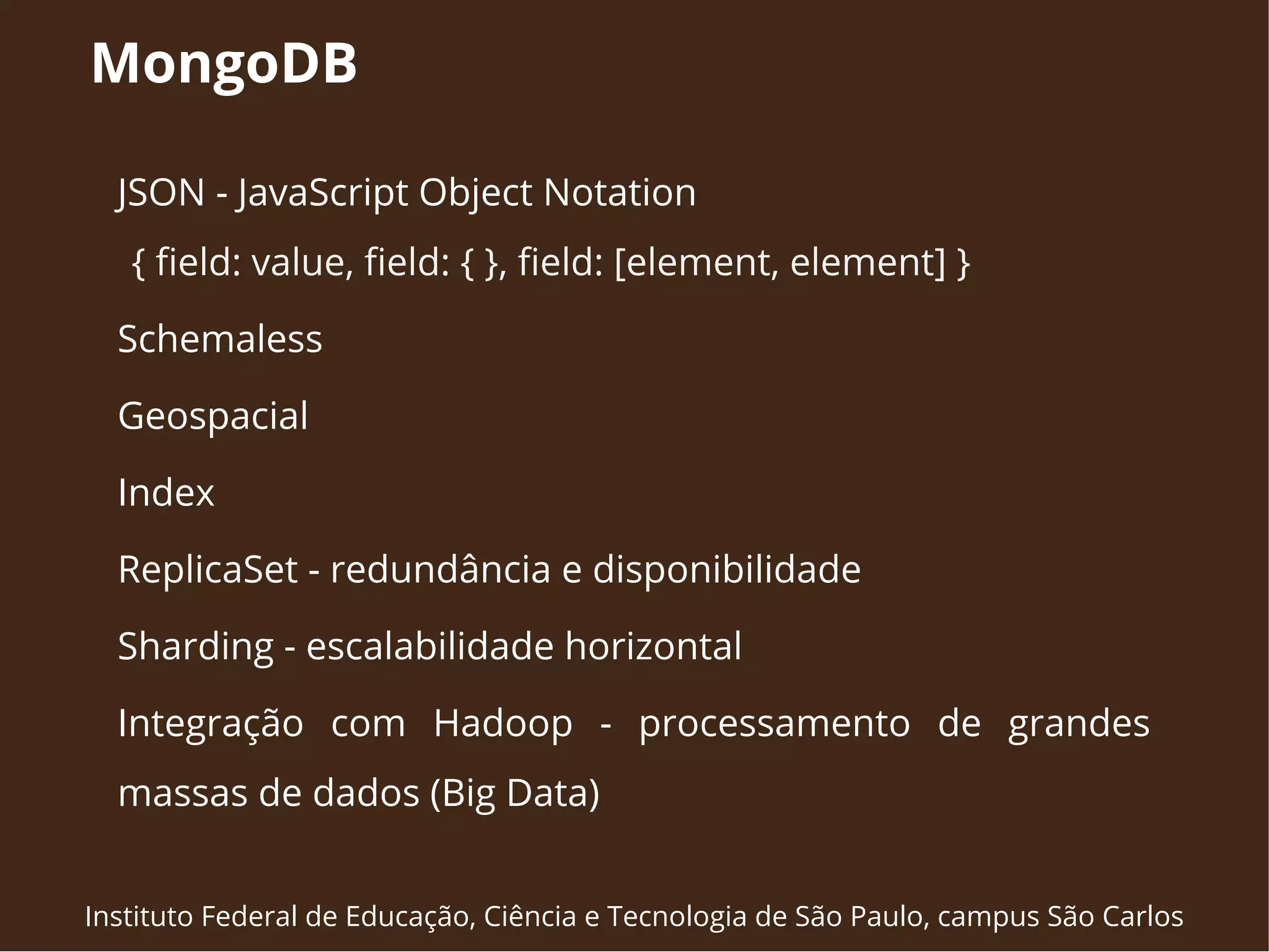 MongoDB 
JSON - JavaScript Object Notation 
{ field: value, field: { }, field: [element, element] } 
Schemaless 
Geospacial 
Index 
ReplicaSet - redundância e disponibilidade 
Sharding - escalabilidade horizontal 
Integração com Hadoop - processamento de grandes 
massas de dados (Big Data) 
Instituto Federal de Educação, Ciência e Tecnologia de São Paulo, campus São Carlos 
 
