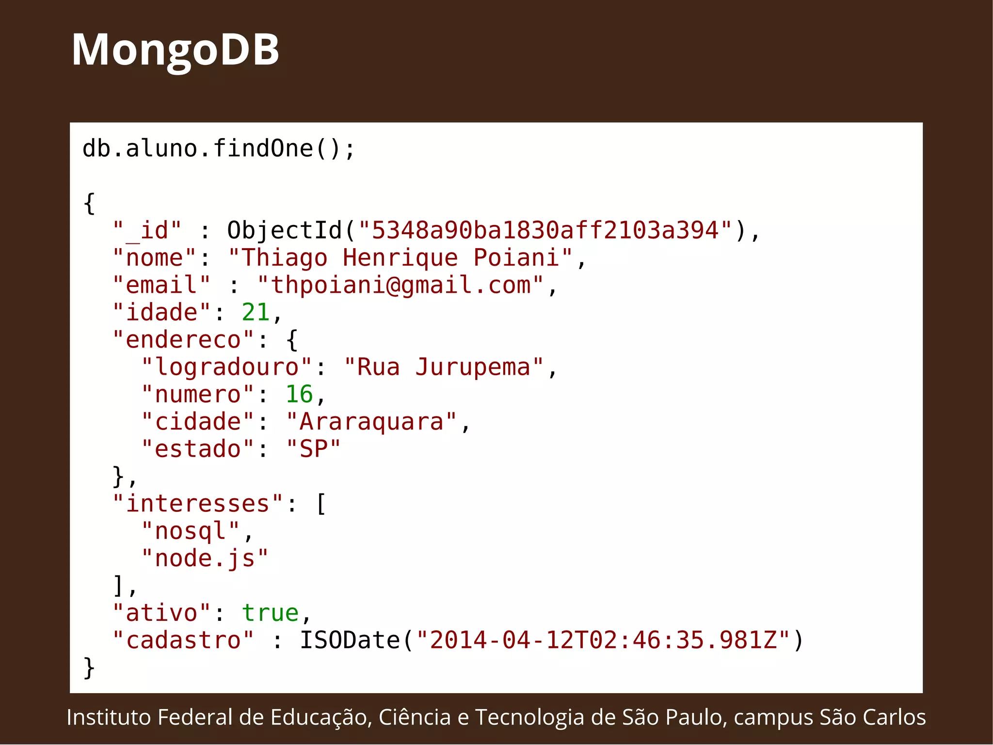 MongoDB 
db.aluno.findOne(); 
{ 
"_id" : ObjectId("5348a90ba1830aff2103a394"), 
"nome": "Thiago Henrique Poiani", 
"email" : "thpoiani@gmail.com", 
"idade": 21, 
"endereco": { 
"logradouro": "Rua Jurupema", 
"numero": 16, 
"cidade": "Araraquara", 
"estado": "SP" 
}, 
"interesses": [ 
"nosql", 
"node.js" 
], 
"ativo": true, 
"cadastro" : ISODate("2014-04-12T02:46:35.981Z") 
} 
Instituto Federal de Educação, Ciência e Tecnologia de São Paulo, campus São Carlos 
 