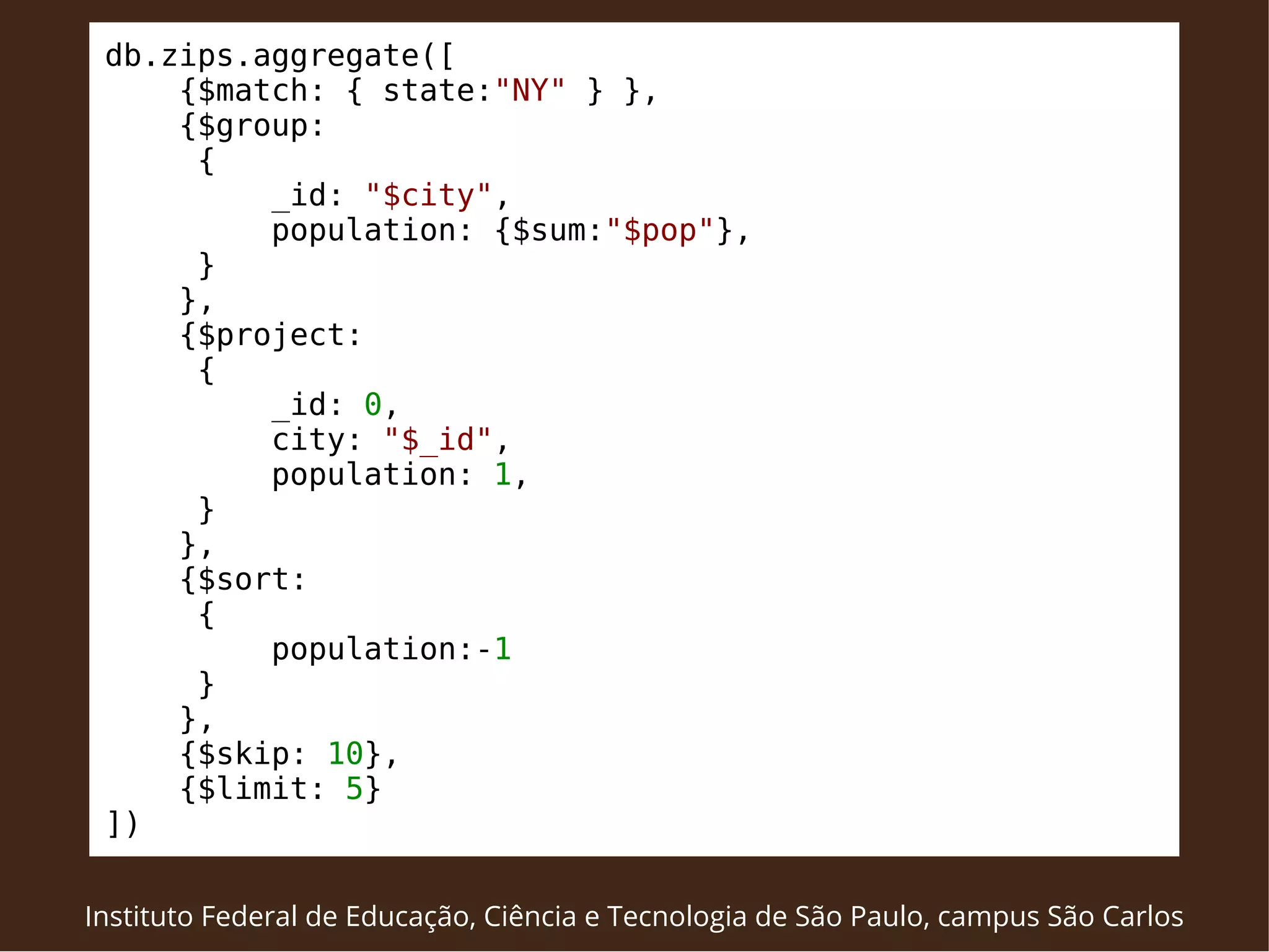 db.zips.aggregate([ 
{$match: { state:"NY" } }, 
{$group: 
{ 
_id: "$city", 
population: {$sum:"$pop"}, 
} 
}, 
{$project: 
{ 
_id: 0, 
city: "$_id", 
population: 1, 
} 
}, 
{$sort: 
{ 
population:-1 
} 
}, 
{$skip: 10}, 
{$limit: 5} 
]) 
Instituto Federal de Educação, Ciência e Tecnologia de São Paulo, campus São Carlos 
 