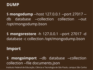 DUMP 
$ mongodump --host 127.0.0.1 --port 27017 -- 
db database --collection collection --out 
/opt/mongodump.bson 
$ mongorestore -h 127.0.0.1 --port 27017 -d 
database -c collection /opt/mongodump.bson 
Import 
$ mongoimport --db database --collection 
collection --file documents.json 
Instituto Federal de Educação, Ciência e Tecnologia de São Paulo, campus São Carlos 
 