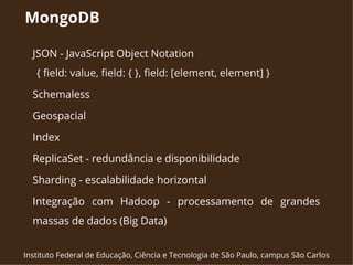 MongoDB 
JSON - JavaScript Object Notation 
{ field: value, field: { }, field: [element, element] } 
Schemaless 
Geospacial 
Index 
ReplicaSet - redundância e disponibilidade 
Sharding - escalabilidade horizontal 
Integração com Hadoop - processamento de grandes 
massas de dados (Big Data) 
Instituto Federal de Educação, Ciência e Tecnologia de São Paulo, campus São Carlos 
 