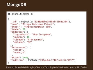 MongoDB 
db.aluno.findOne(); 
{ 
"_id" : ObjectId("5348a90ba1830aff2103a394"), 
"nome": "Thiago Henrique Poiani", 
"email" : "thpoiani@gmail.com", 
"idade": 21, 
"endereco": { 
"logradouro": "Rua Jurupema", 
"numero": 16, 
"cidade": "Araraquara", 
"estado": "SP" 
}, 
"interesses": [ 
"nosql", 
"node.js" 
], 
"ativo": true, 
"cadastro" : ISODate("2014-04-12T02:46:35.981Z") 
} 
Instituto Federal de Educação, Ciência e Tecnologia de São Paulo, campus São Carlos 
 