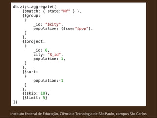 db.zips.aggregate([ 
{$match: { state:"NY" } }, 
{$group: 
{ 
_id: "$city", 
population: {$sum:"$pop"}, 
} 
}, 
{$project: 
{ 
_id: 0, 
city: "$_id", 
population: 1, 
} 
}, 
{$sort: 
{ 
population:-1 
} 
}, 
{$skip: 10}, 
{$limit: 5} 
]) 
Instituto Federal de Educação, Ciência e Tecnologia de São Paulo, campus São Carlos 
 