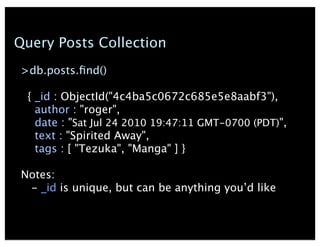 Query Posts Collection
>db.posts.?nd()
{ _id : ObjectId("4c4ba5c0672c685e5e8aabf3"),
author : "roger",
date : "Sat Jul 24 2010 19:47:11 GMT-0700 (PDT)",
text : "Spirited Away",
tags : [ "Tezuka", "Manga" ] }
Notes:
- _id is unique, but can be anything youd like
 