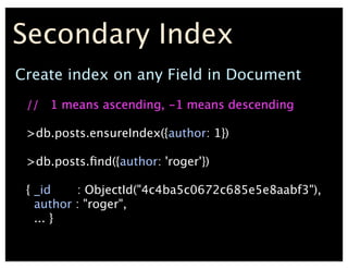 Create index on any Field in Document
// 1 means ascending, -1 means descending
>db.posts.ensureIndex({author: 1})
>db.posts.?nd({author: 'roger'})
{ _id : ObjectId("4c4ba5c0672c685e5e8aabf3"),
author : "roger",
... }
Secondary Index
 